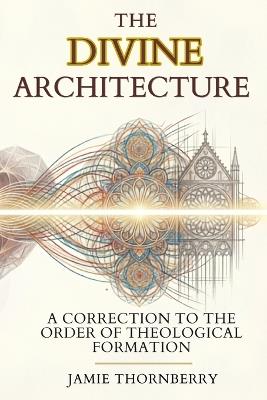 The Divine Architecture: A Correction to the Order of Theological Formation - Jamie Thornberry - cover