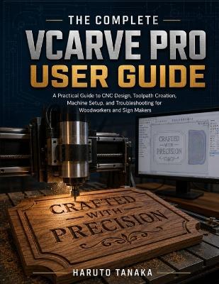 The Complete Vcarve Pro User Guide: A Practical Guide to CNC Design, Toolpath Creation, Machine Setup, and Troubleshooting for Woodworkers and Sign Makers - Haruto Tanaka - cover