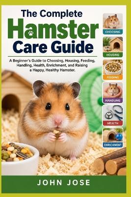 The Complete Hamster Care Guide: A Beginner's Guide to Choosing, Housing, Feeding, Handling, Health, Enrichment, and Raising a Happy, Healthy Hamster - John Jose - cover