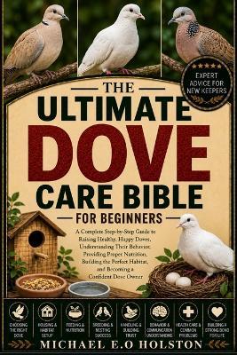 The Ultimate Dove Care Bible for Beginners: A Complete Step-by-Step Guide to Raising Healthy, Happy Doves, Understanding Their Behavior, Providing Proper Nutrition, Building the Perfect Habitat, and Becoming a Confident Dove Owner - Michael E O Holston - cover