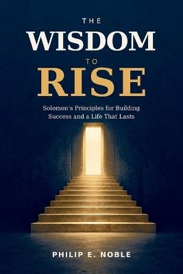 Wisdom To Rise: Solomon's Wisdom for Better Decisions, Lasting Success, and a Life That Matters - Philip E Noble - cover