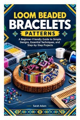 Loom Beaded Bracelets Patterns: A Beginner-Friendly Guide to Simple Designs, Essential Techniques, and Step-by-Step Projects - Sarah Adam - cover