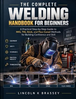 The Complete Welding Handbook for Beginners: A Practical Step-by-Step Guide to MIG, TIG, Stick, and Flux-Cored Methods for Building Confidence and Skill - Lincoln K Brassey - cover