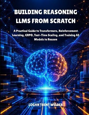 Building Reasoning Llms from Scratch: A Practical Guide to Transformers, Reinforcement Learning, GRPO, Test-Time Scaling, and Training AI Models to Reason - Logan Trent Wilder - cover