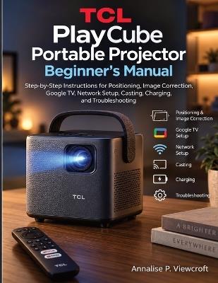 TCL PlayCube Portable Projector Beginner's Manual: Step-by-Step Instructions for Positioning, Image Correction, Google TV, Network Setup, Casting, Charging, and Troubleshooting - Annalise P Viewcroft - cover