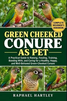 Green Cheeked Conure as Pet: A Practical Guide to Raising, Feeding, Training, Bonding With, and Caring for a Healthy, Happy, and Well-Behaved Green-Cheeked Conure - Raphael Hartley - cover