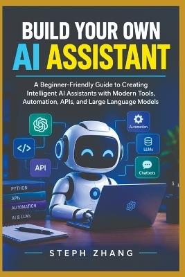 Build Your Own AI Assistant: A Beginner-Friendly Guide to Creating Intelligent AI Assistants with Modern Tools, Automation, APIs, and Large Language Models - Steph Zhang - cover