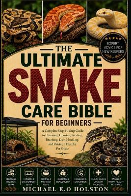 The Ultimate Snake Care Bible for Beginners: A Complete Step-by-Step Guide to Choosing, Housing, Feeding, Breeding, Diet, Handling, and Raising a Healthy Pet Snake - Michael E O Holston - cover