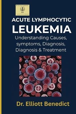 Acute Lymphocytic Leukemia: A Comprehensive Guide to Causes, Warning Signs, Diagnosis, Treatment, and Prevention - Elliott Benedict - cover