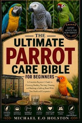 The Ultimate Parrot Care Bible for Beginners: A Complete Beginner's Guide to Choosing, Feeding, Training, Housing, and Building a Lifelong Bond With Your Feathered Companion - Michael E O Holston - cover