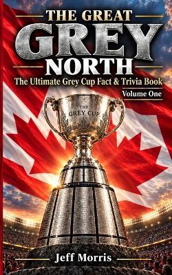 The Great Grey North: The Ultimate Grey Cup Fact and Trivia Book, Volume I - Jeff Morris - cover