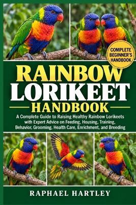 Rainbow Lorikeet Handbook: A Complete Guide to Raising Healthy Rainbow Lorikeets with Expert Advice on Feeding, Housing, Training, Behavior, Grooming, Health Care, Enrichment, and Breeding - Raphael Hartley - cover