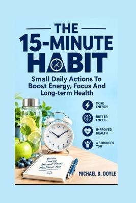 The 15-Minute Habits: Small Daily Actions To Boost Energy, Focus And Long-term Health - Michael D Doyle - cover