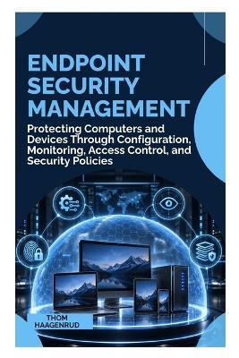 Endpoint Security Management: Protecting Computers and Devices Through Configuration, Monitoring, Access Control, and Security Policies - Thom Haagenrud - cover