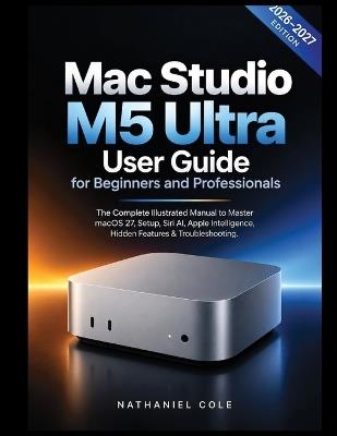 Mac Studio M5 Ultra User Guide for Beginners and Professionals 2026-2027: The Complete Manual to M5 Ultra Chip, 8K ProRes Video, macOS 27, Siri AI, Apple Intelligence, Setup & Troubleshooting - Nathaniel Cole - cover