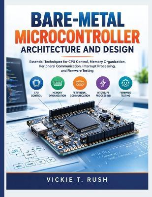 Bare-Metal Microcontroller Architecture and Design: Essential Techniques for CPU Control, Memory Organization, Peripheral Communication, Interrupt Processing, and Firmware Testing - Vickie T Rush - cover