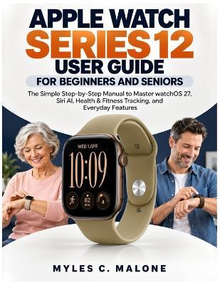 Apple Watch Series 12 User Guide for Beginners and Seniors: The Simple Step-by-Step Manual to Master watchOS 27, Siri AI, Health & Fitness Tracking, and Everyday Features - Myles C Malone - cover