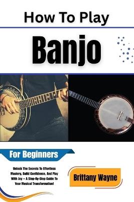 How To Play Banjo For Beginners: Unlock The Secrets To Effortless Mastery, Build Confidence, And Play With Joy -- A Step-By-Step Guide To Your Musical Transformation! - Brittany Wayne - cover