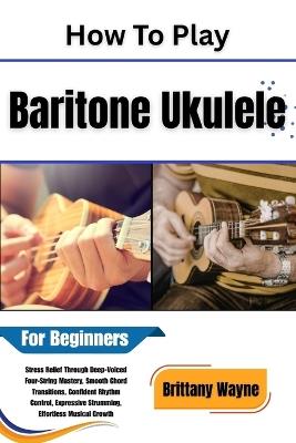 How To Play Baritone Ukulele For Beginners: Stress Relief Through Deep-Voiced Four-String Mastery, Smooth Chord Transitions, Confident Rhythm Control, Expressive Strumming, Effortless Musical Growth - Brittany Wayne - cover