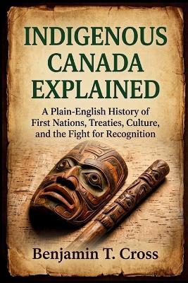 Indigenous Canada Explained: A Plain-English History of First Nations, Treaties, Culture, and the Fight for Recognition - Benjamin T Cross - cover