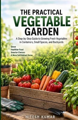 The Practical Vegetable Garden: A Step-by-Step Guide to Growing Fresh Vegetables in Containers, Small Spaces, and Backyards - Hitesh Kumar - cover