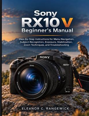 Sony RX10 V Beginner's Manual: Step-by-Step Instructions for Menu Navigation, Subject Recognition, Exposure, Stabilization, Zoom Techniques, and Troubleshooting - Eleanor C Rangewick - cover