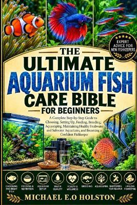 The Ultimate Aquarium Fish Care Bible for Beginners: A Complete Step-by-Step Guide to Choosing, Setting Up, Feeding, Breeding, Aquascaping, Maintaining Healthy Freshwater and Saltwater Aquariums, and Becoming a Confident Fishkeeper - Michael E O Holston - cover