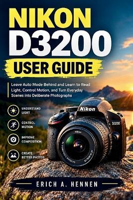 Nikon D3200 User Guide: Leave Auto Mode Behind and Learn to Read Light, Control Motion, and Turn Everyday Scenes into Deliberate Photographs - Erich A Hennen - cover
