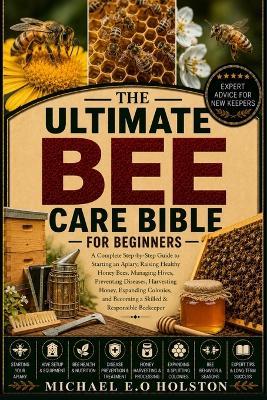 The Ultimate Bee Care Bible for Beginners: A Complete Step-by-Step Guide to Starting an Apiary, Raising Healthy Honey Bees, Managing Hives, Preventing Diseases, Harvesting Honey, Expanding Colonies, and Becoming a Skilled & Responsible Beekeeper - Michael E O Holston - cover