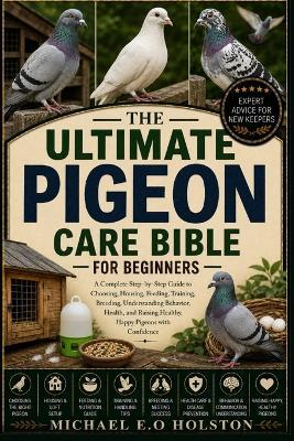 The Ultimate Pigeon Care Bible for Beginners: A Complete Step-by-Step Guide to Choosing, Housing, Feeding, Training, Breeding, Understanding Behavior, Health, and Raising Healthy, Happy Pigeons with Confidence - Michael E O Holston - cover