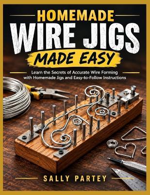 Homemade Wire Jigs Made Easy: Learn the Secrets of Accurate Wire Forming with Homemade Jigs and Easy-to-Follow Instructions - Sally Partey - cover