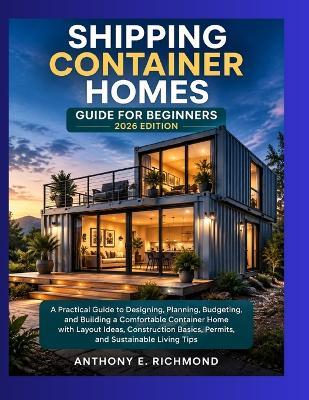 Shipping Container Homes Guide For Beginners 2026 Edition: A Practical Guide to Designing, Planning, Budgeting, and Building a Comfortable Container Home with Layout Ideas, Construction Basics. - Anthony E Richmond - cover