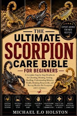 The Ultimate Scorpion Care Bible for Beginners: A Complete Step-by-Step Handbook for Choosing, Housing, Feeding, Handling, Understanding Behavior, Health, Breeding Responsibly, and Raising Healthy Pet Scorpions with Confidence - Michael E O Holston - cover