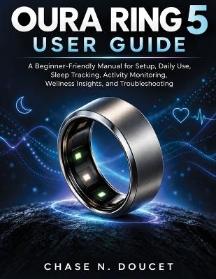 Oura Ring 5 User Guide: A Beginner-Friendly Manual for Setup, Daily Use, Sleep Tracking, Activity Monitoring, Wellness Insights, and Troubleshooting - Chase N Doucet - cover