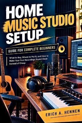 Home Music Studio Setup Guide for Complete Beginners: What to Buy, Where to Put It, and How to Make Your First Recordings Sound Clean Instead of Cheap - Erich A Hennen - cover