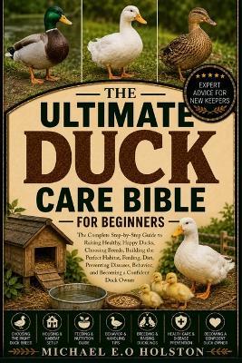 The Ultimate Duck Care Bible for Beginners: The Complete Step-by-Step Guide to Raising Healthy, Happy Ducks, Choosing Breeds, Building the Perfect Habitat, Feeding, Diet, Preventing Diseases, Behavior, and Becoming a Confident Duck Owner - Michael E O Holston - cover