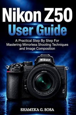 Nikon Z50 User Guide: a practical step by step for mastering mirrorless shooting techniques and image composition - Shameka G Sosa - cover