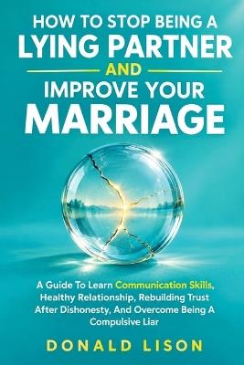 How To Stop Being A Lying Partner And Improve Your Marriage: A Guide To Learn Communication Skills, Healthy Relationship, Rebuilding Trust After Dishonesty, and Overcome Being A Compulsive Liar - Donald Lison - cover