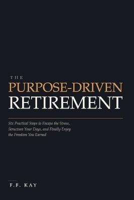 The Purpose-Driven Retirement: Six Practical Steps to Escape the Stress, Structure Your Days, and Finally Enjoy the Freedom You Earned - F F Kay - cover