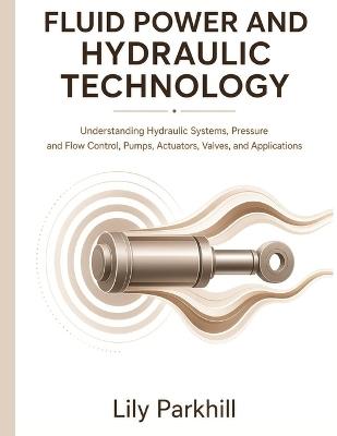 Fluid Power and Hydraulic Technology: Understanding Hydraulic Systems, Pressure and Flow Control, Pumps, Actuators, Valves, and Applications - Lily Parkhill - cover