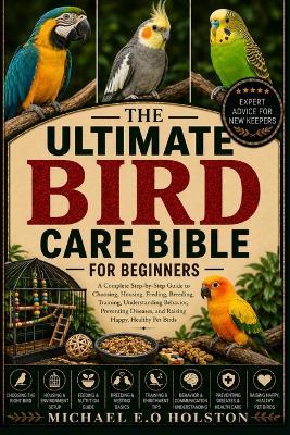 The Ultimate Bird Care Bible for Beginners: A Complete Step-by-Step Guide to Choosing, Housing, Feeding, Breeding, Training, Understanding Behavior, Preventing Diseases, and Raising Happy, Healthy Pet Birds - Michael E O Holston - cover