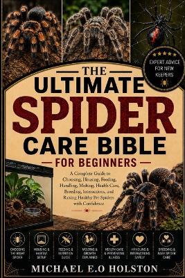 The Ultimate Spider Care Bible for Beginners: A Complete Guide to Choosing, Housing, Feeding, Handling, Molting, Health Care, Breeding, Interactions, and Raising Healthy Pet Spiders with Confidence - Michael E O Holston - cover