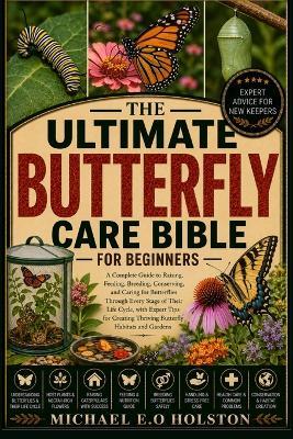 The Ultimate Butterfly Care Bible for Beginners: A Complete Guide to Raising, Feeding, Breeding, Conserving, and Caring for Butterflies Through Every Stage of Their Life Cycle, with Expert Tips for Creating Thriving Butterfly Habitats and Gardens - Michael E O Holston - cover