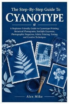 The Step-By-Step Guide To Cyanotype: A Beginner-Friendly Guide to Cyanotype Printing, Botanical Photograms, Sunlight Exposure, Photographic Negatives, Fabric Printing, Toning, and Creative Techniques - Alex Mike - cover
