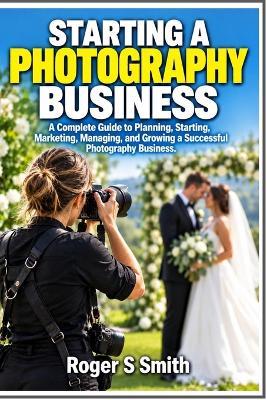 Starting a Photography Business: A Complete Guide to Planning, Starting, Marketing, Managing, and Growing a Successful Photography Business - Roger S Smith - cover