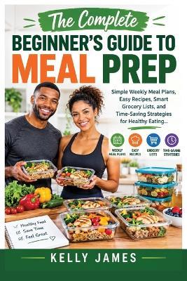 The Complete Beginner's Guide to Meal Prep: Simple Weekly Meal Plans, Easy Recipes, Smart Grocery Lists, and Time-Saving Strategies for Healthy Eating - Kelly James - cover