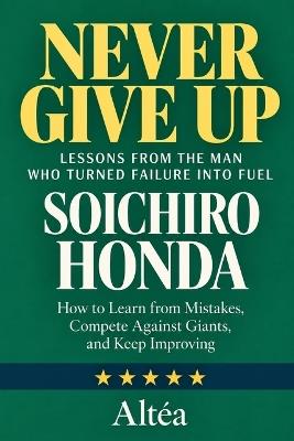 Never Give Up: SOICHIRO HONDA Lessons from the Man Who Turned Failure into Fuel: How to Learn from Mistakes, Compete Against Giants, and Keep Improving - Altéa - cover