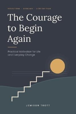 The Courage to Begin Again: Practical Motivation for Life and Everyday Change - Jemison Trott - cover