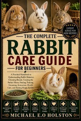 The Complete Rabbit Care Guide for Beginners: A Practical Handbook to Understanding Rabbit Behavior, Choosing Breeds, Creating the Perfect Home, Feeding, Training, Grooming, Interaction, Health Care, and Raising Happy Rabbits - Michael E O Holston - cover