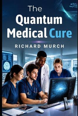 The Quantum Medical Cure: How Quantum Computing Is Being Built to Transform Medicine, Drug Discovery, and the Fight Against Cancer - Richard Murch - cover